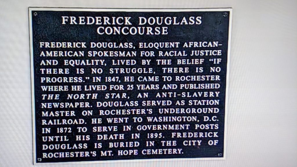 The Frederick Douglass plaque reads: Frederick Douglass, eloquent African-American spokesman for racial justice and equality, lived by the belief "if there is no struggle, ther eis no progress". In 1847, he came to Rochester where he lived for 25 years and published The North Star, an anti-slavery newspaper Douglass served as station master on Rochester's underground railroad. He went to Washington, D.C. in 1872 to serve in government posts until his death in 1895. Frederick Douglass is buried in the city of Rochester's Mt. Hope Cemetery.